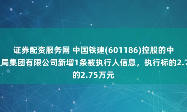 证券配资服务网 中国铁建(601186)控股的中铁十五局集团有限公司新增1条被执行人信息，执行标的2.75万元