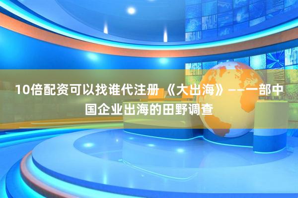 10倍配资可以找谁代注册 《大出海》——一部中国企业出海的田野调查