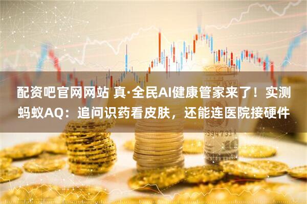 配资吧官网网站 真·全民AI健康管家来了！实测蚂蚁AQ：追问识药看皮肤，还能连医院接硬件