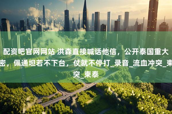 配资吧官网网站 洪森直接喊话他信，公开泰国重大绝密，佩通坦若不下台，仗就不停打_录音_流血冲突_柬泰