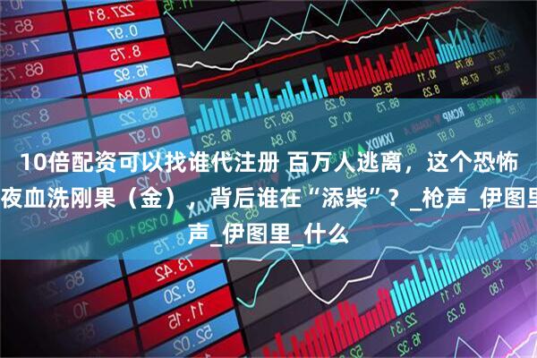 10倍配资可以找谁代注册 百万人逃离，这个恐怖组织一夜血洗刚果（金），背后谁在“添柴”？_枪声_伊图里_什么