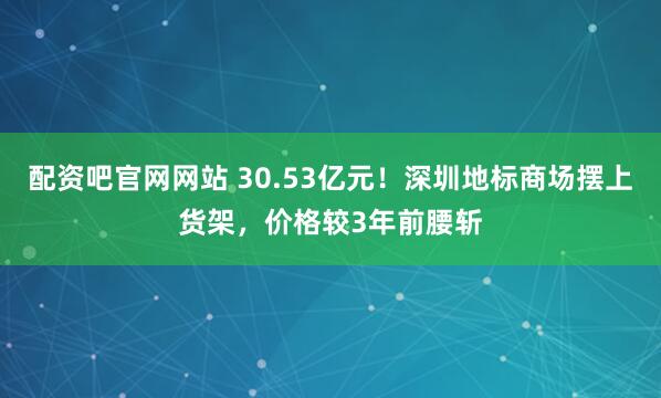 配资吧官网网站 30.53亿元！深圳地标商场摆上货架，价格较3年前腰斩