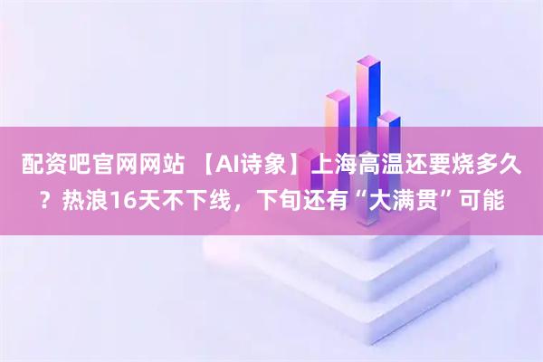 配资吧官网网站 【AI诗象】上海高温还要烧多久？热浪16天不下线，下旬还有“大满贯”可能