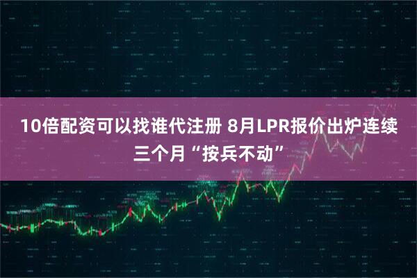 10倍配资可以找谁代注册 8月LPR报价出炉连续三个月“按兵不动”