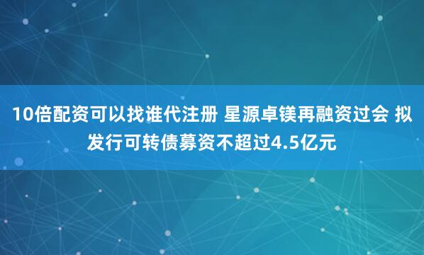 10倍配资可以找谁代注册 星源卓镁再融资过会 拟发行可转债募资不超过4.5亿元