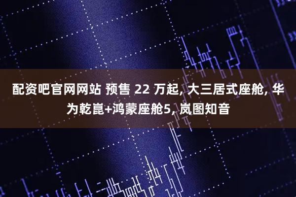配资吧官网网站 预售 22 万起, 大三居式座舱, 华为乾崑+鸿蒙座舱5, 岚图知音