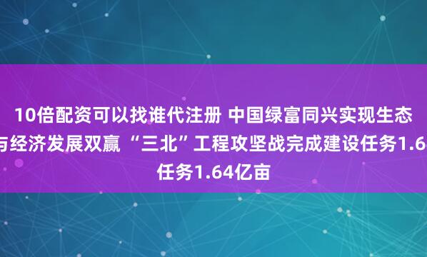 10倍配资可以找谁代注册 中国绿富同兴实现生态保护与经济发展双赢 “三北”工程攻坚战完成建设任务1.64亿亩