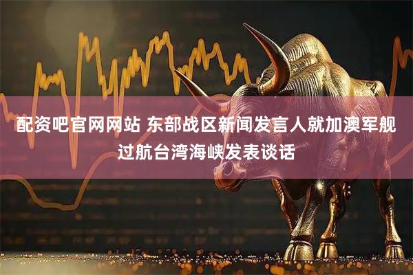配资吧官网网站 东部战区新闻发言人就加澳军舰过航台湾海峡发表谈话