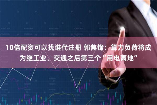 10倍配资可以找谁代注册 郭焦锋：算力负荷将成为继工业、交通之后第三个“用电高地”