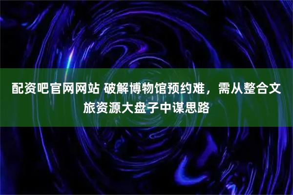 配资吧官网网站 破解博物馆预约难，需从整合文旅资源大盘子中谋思路