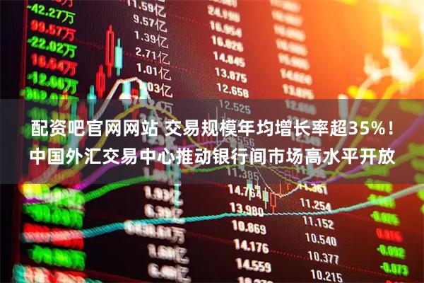 配资吧官网网站 交易规模年均增长率超35%！中国外汇交易中心推动银行间市场高水平开放