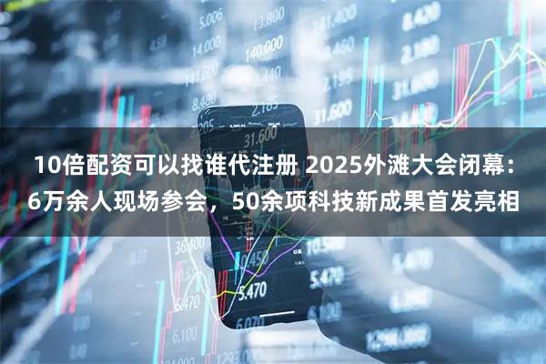 10倍配资可以找谁代注册 2025外滩大会闭幕：6万余人现场参会，50余项科技新成果首发亮相