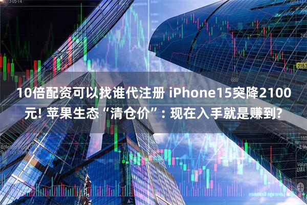10倍配资可以找谁代注册 iPhone15突降2100元! 苹果生态“清仓价”: 现在入手就是赚到?