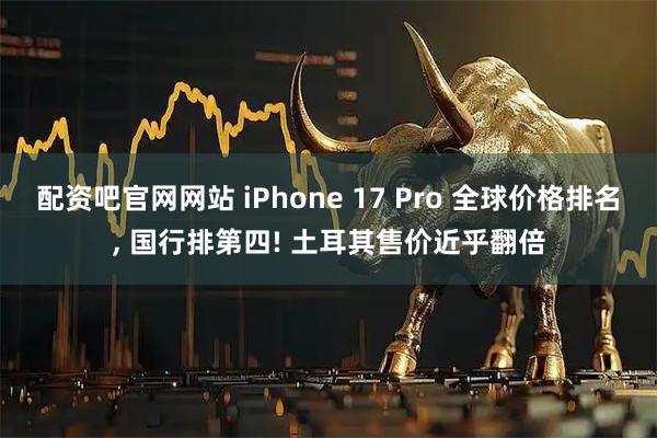 配资吧官网网站 iPhone 17 Pro 全球价格排名, 国行排第四! 土耳其售价近乎翻倍