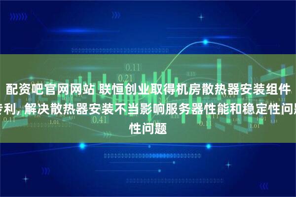 配资吧官网网站 联恒创业取得机房散热器安装组件专利, 解决散热器安装不当影响服务器性能和稳定性问题