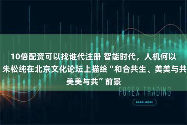 10倍配资可以找谁代注册 智能时代，人机何以共生？朱松纯在北京文化论坛上描绘“和合共生、美美与共”前景
