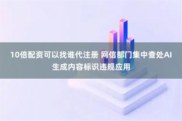 10倍配资可以找谁代注册 网信部门集中查处AI生成内容标识违规应用