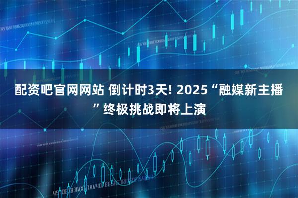 配资吧官网网站 倒计时3天! 2025“融媒新主播”终极挑战即将上演