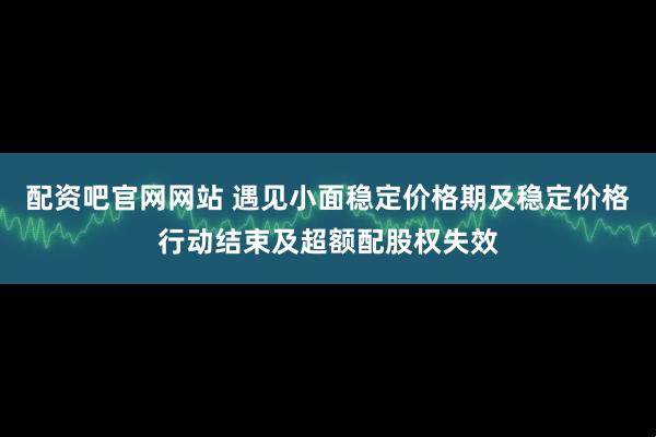 配资吧官网网站 遇见小面稳定价格期及稳定价格行动结束及超额配股权失效