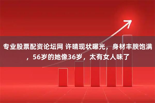 专业股票配资论坛网 许晴现状曝光，身材丰腴饱满，56岁的她像36岁，太有女人味了