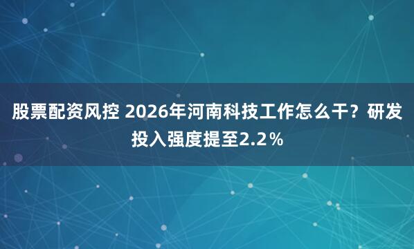 股票配资风控 2026年河南科技工作怎么干？研发投入强度提至2.2％